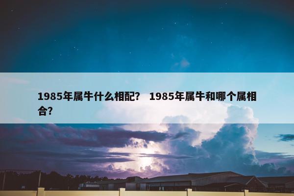 1985年属牛什么相配? 1985年属牛和哪个属相合?