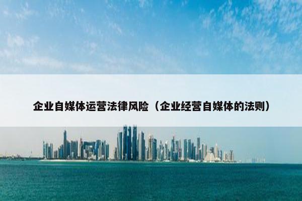 企业自媒体运营法律风险（企业经营自媒体的法则）