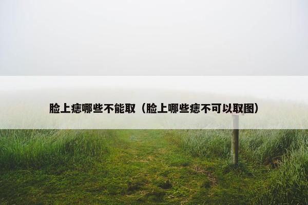 脸上痣哪些不能取（脸上哪些痣不可以取图）