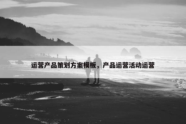 运营产品策划方案模板,产品运营活动运营