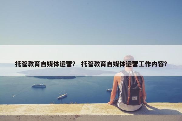 托管教育自媒体运营? 托管教育自媒体运营工作内容?