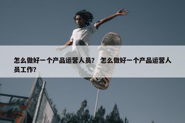 怎么做好一个产品运营人员? 怎么做好一个产品运营人员工作?