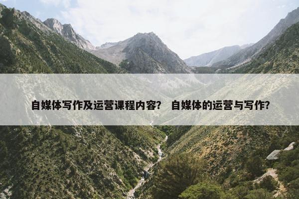 自媒体写作及运营课程内容? 自媒体的运营与写作?