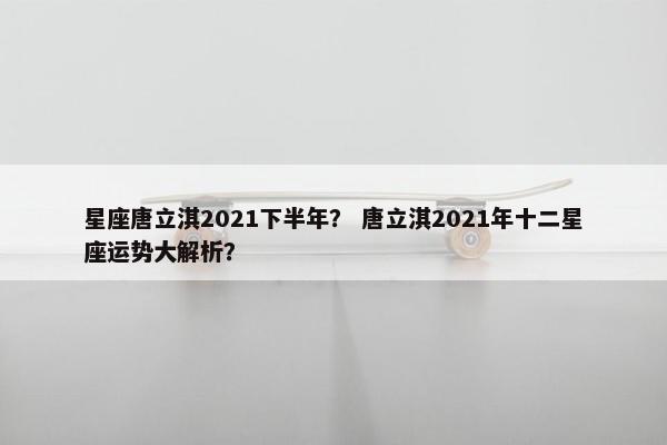 星座唐立淇2021下半年？ 唐立淇2021年十二星座运势大解析？
