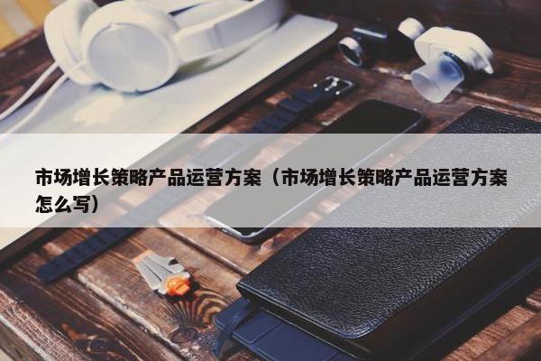 市场增长策略产品运营方案（市场增长策略产品运营方案怎么写）