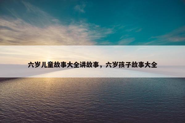 六岁儿童故事大全讲故事，六岁孩子故事大全