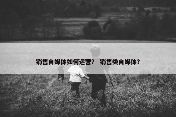 销售自媒体如何运营? 销售类自媒体? 销售自媒体如何运营? 销售类自媒体?