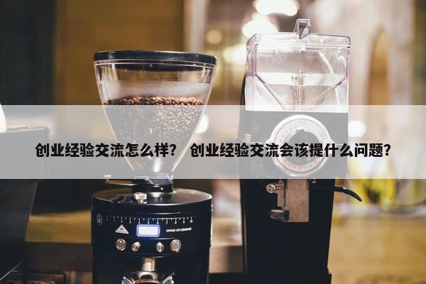 创业经验交流怎么样？ 创业经验交流会该提什么问题？