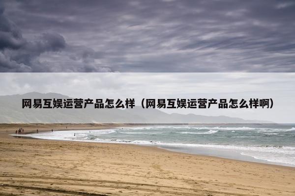网易互娱运营产品怎么样（网易互娱运营产品怎么样啊）