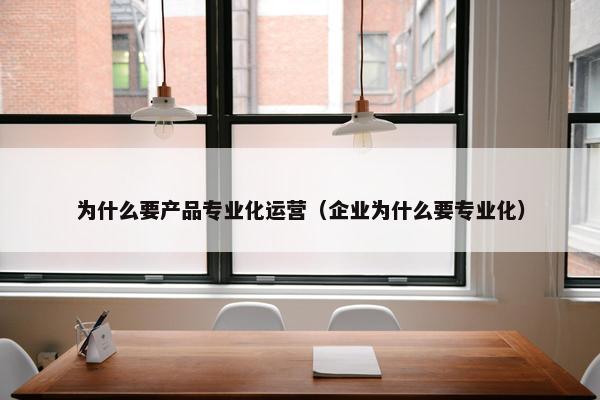 为什么要产品专业化运营（企业为什么要专业化）