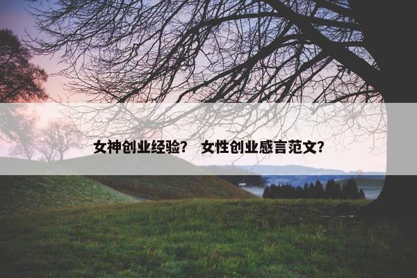女神创业经验？ 女性创业感言范文？