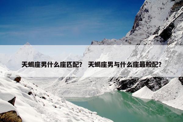 天蝎座男什么座匹配? 天蝎座男与什么座最般配?