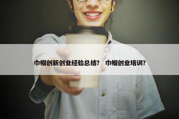 巾帼创新创业经验总结？ 巾帼创业培训？