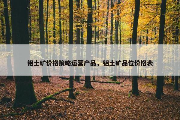 铝土矿价格策略运营产品，铝土矿品位价格表