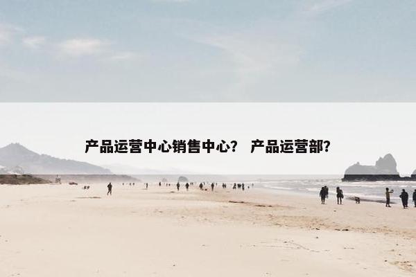 产品运营中心销售中心？ 产品运营部？