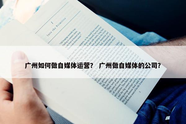 广州如何做自媒体运营？ 广州做自媒体的公司？