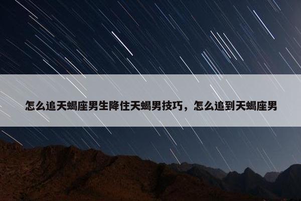 怎么追天蝎座男生降住天蝎男技巧，怎么追到天蝎座男