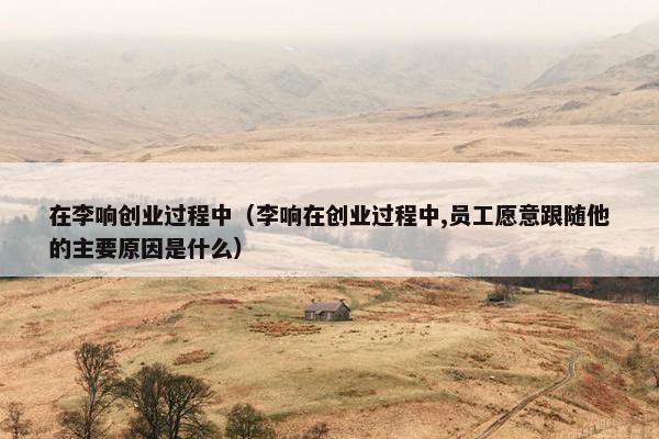 在李响创业过程中（李响在创业过程中,员工愿意跟随他的主要原因是什么）