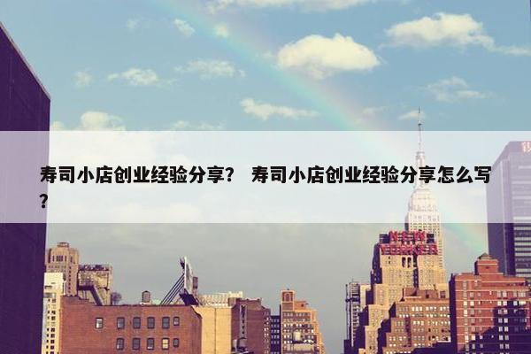 寿司小店创业经验分享？ 寿司小店创业经验分享怎么写？