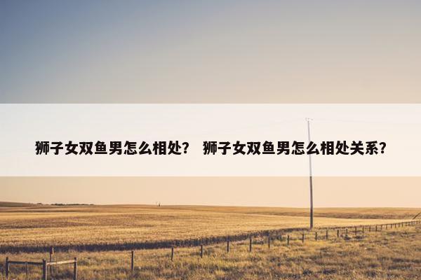 狮子女双鱼男怎么相处？ 狮子女双鱼男怎么相处关系？