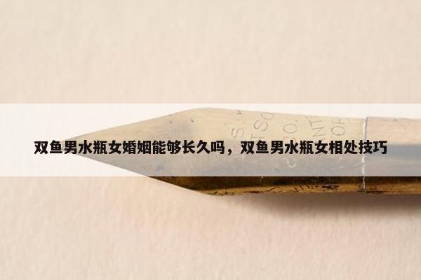 双鱼男水瓶女婚姻能够长久吗，双鱼男水瓶女相处技巧