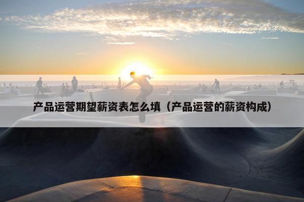 产品运营期望薪资表怎么填（产品运营的薪资构成）