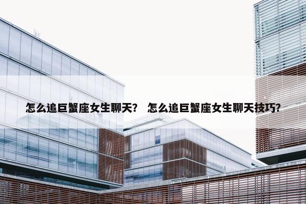 怎么追巨蟹座女生聊天？ 怎么追巨蟹座女生聊天技巧？