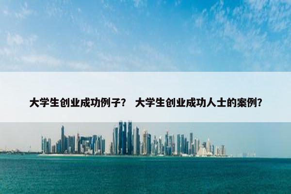 大学生创业成功例子？ 大学生创业成功人士的案例？