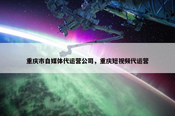 重庆市自媒体代运营公司，重庆短视频代运营