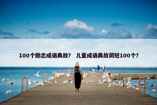 100个励志成语典故？ 儿童成语典故简短100个？