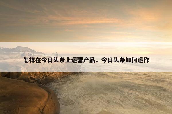 怎样在今日头条上运营产品，今日头条如何运作