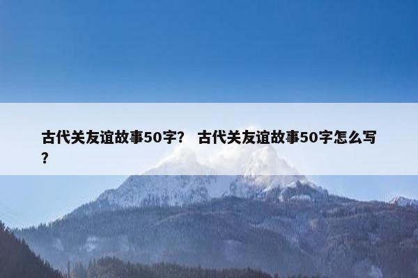 古代关友谊故事50字？ 古代关友谊故事50字怎么写？