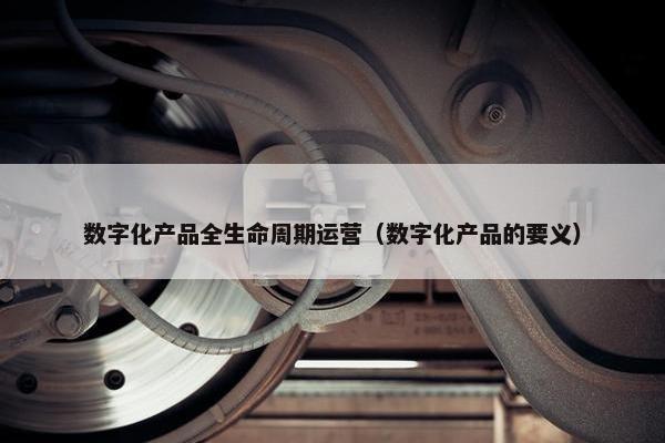 数字化产品全生命周期运营（数字化产品的要义）
