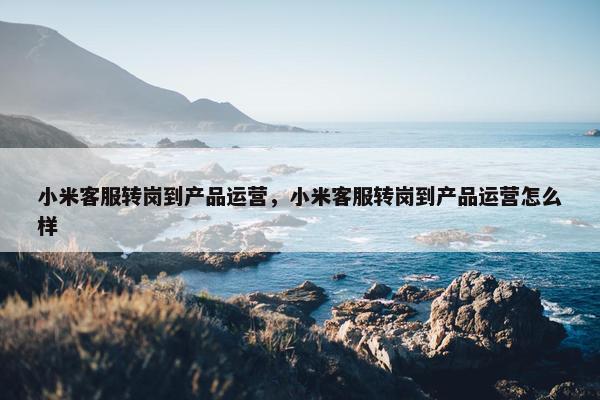 小米客服转岗到产品运营，小米客服转岗到产品运营怎么样