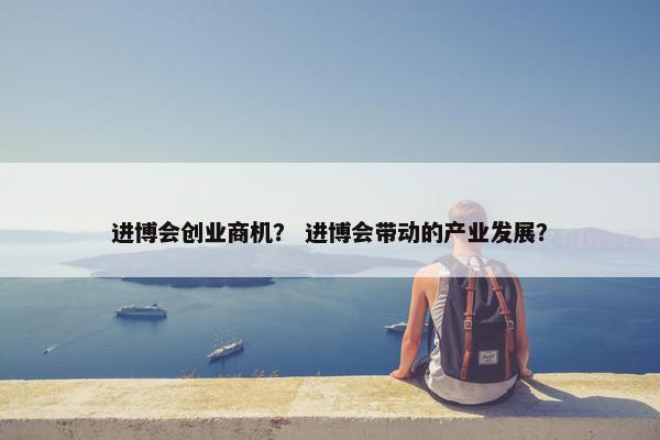 进博会创业商机？ 进博会带动的产业发展？