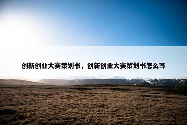 创新创业大赛策划书，创新创业大赛策划书怎么写