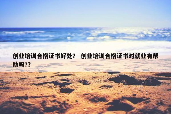 创业培训合格证书好处？ 创业培训合格证书对就业有帮助吗?？