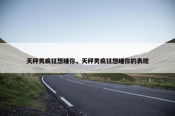 天秤男疯狂想睡你，天秤男疯狂想睡你的表现