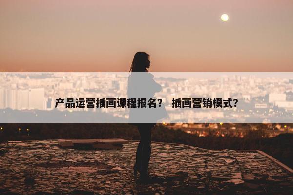 产品运营插画课程报名? 插画营销模式?