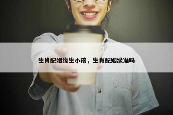 生肖配姻缘生小孩,生肖配姻缘准吗 生肖配姻缘生小孩,生肖配姻缘准吗