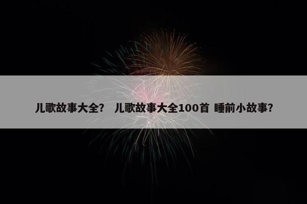 儿歌故事大全？ 儿歌故事大全100首 睡前小故事？
