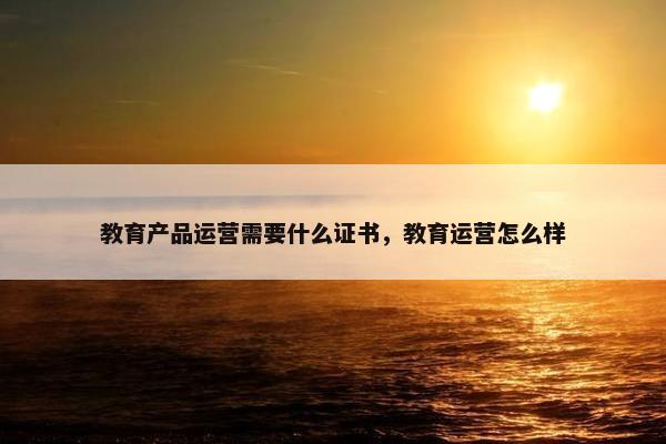 教育产品运营需要什么证书，教育运营怎么样