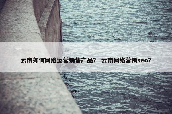 云南如何网络运营销售产品? 云南网络营销seo?