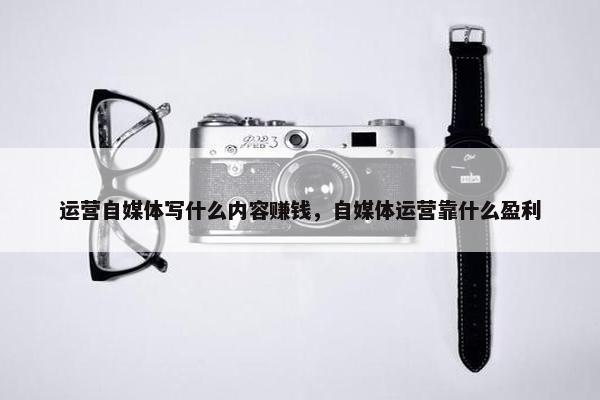 运营自媒体写什么内容赚钱，自媒体运营靠什么盈利