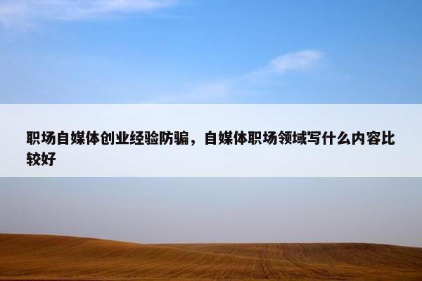职场自媒体创业经验防骗，自媒体职场领域写什么内容比较好