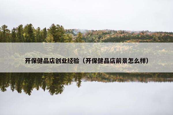 开保健品店创业经验（开保健品店前景怎么样）