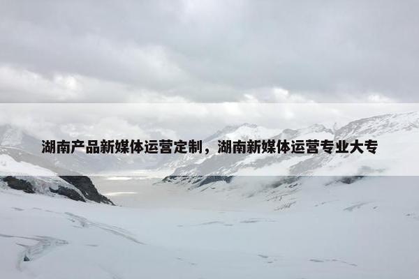 湖南产品新媒体运营定制，湖南新媒体运营专业大专