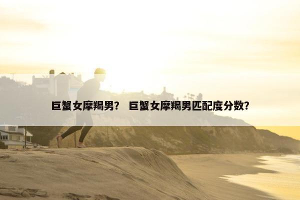 巨蟹女摩羯男？ 巨蟹女摩羯男匹配度分数？