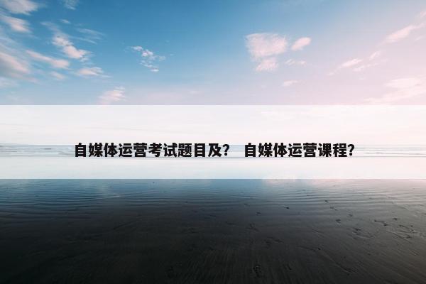 自媒体运营考试题目及？ 自媒体运营课程？