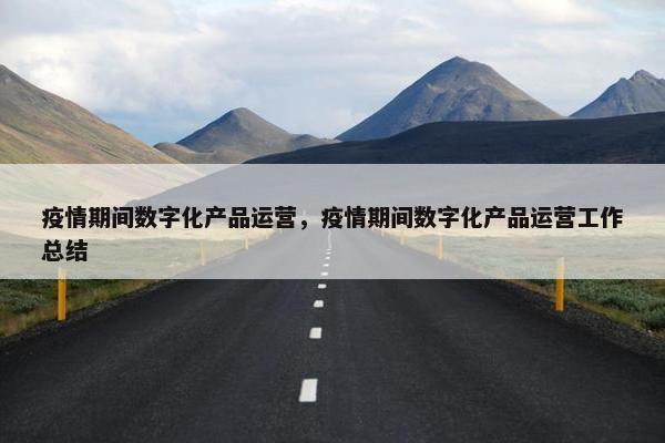 疫情期间数字化产品运营，疫情期间数字化产品运营工作总结